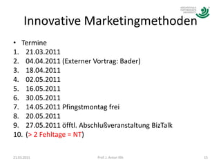 Innovative MarketingmethodenTermine21.03.201104.04.2011 (Externer Vortrag: Bader)18.04.201102.05.201116.05.201130.05.201114.05.2011 Pfingstmontag frei20.05.2011 27.05.2011 öfftl. Abschlußveranstaltung BizTalk(> 2 Fehltage = NT)21.03.2011Prof. J. Anton Illik15