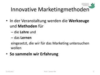 Innovative MarketingmethodenIn der Veranstaltung werden die Werkzeuge und Methoden für die Lehre und das Lernen eingesetzt, die wir für das Marketing untersuchen wollenSo sammeln wir Erfahrung21.03.20112Prof. J. Anton Illik