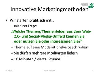 Innovative MarketingmethodenWir starten praktisch mit...mit einer Frage:„Welche Themen/Themenfelder aus dem Web-2.0- und Social-Media-Umfeld kennen Sie oder nutzen Sie oder interessieren Sie?“Thema auf eine Moderationskarte schreibenSie dürfen mehrere ModKarten liefern 10 Minuten / viertel Stunde21.03.20113Prof. J. Anton Illik