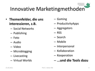 Innovative MarketingmethodenThemenfelder, die uns interessieren, z.B.Social NetworksPublishingFotoAudioVideoMicrobloggingLivecastingVirtual WorldsGamingProductivityAppsAggregatorsRSSSearchMobileInterpersonal KollaborationKooperation...und die Tools dazu21.03.20114Prof. J. Anton Illik