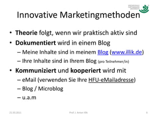 Innovative MarketingmethodenTheorie folgt, wenn wir praktisch aktiv sindDokumentiert wird in einem BlogMeine Inhalte sind in meinem Blog (www.illik.de)Ihre Inhalte sind in Ihrem Blog (pro Teilnehmer/in) Kommuniziert und kooperiert wird mit eMail (verwenden Sie Ihre HFU-eMailadresse)Blog / Microblogu.a.m21.03.20116Prof. J. Anton Illik