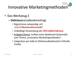 Innovative MarketingmethodenDas Werkzeug 2 Delicious(socialbookmarking)Registrieren notwendig; mit „BizzID/BusinessDresscode“Unbedingt Verwendung der HFU-eMail-AdresseAufgabe/Zweck: Aufbau einer Bookmark-Systematik zum Thema „Innovative Marketingmethoden“Integration per Add-on (DeliciousBookmark) in Mozilla Firefox21.03.20118Prof. J. Anton Illik