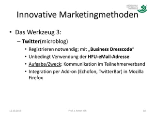 Innovative MarketingmethodenDas Werkzeug 3:Twitter(microblog)Registrieren notwendig; mit „Business Dresscode“Unbedingt Verwendung der HFU-eMail-AdresseAufgabe/Zweck: Kommunikation im TeilnehmerverbandIntegration per Add-on (Echofon, TwitterBar) in Mozilla Firefox12.10.201010Prof. J. Anton Illik
