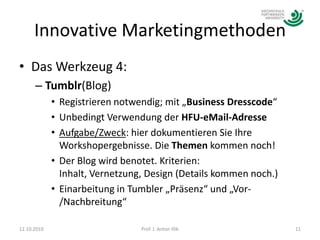 Innovative MarketingmethodenDas Werkzeug 4:Tumblr(Blog)Registrieren notwendig; mit „Business Dresscode“Unbedingt Verwendung der HFU-eMail-AdresseAufgabe/Zweck: hier dokumentieren Sie Ihre Workshopergebnisse. Die Themen kommen noch!Der Blog wird benotet. Kriterien: Inhalt, Vernetzung, Design (Details kommen noch.)Einarbeitung in Tumbler „Präsenz“ und „Vor-/Nachbreitung“12.10.201011Prof. J. Anton Illik