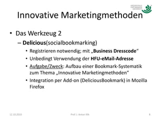 Innovative MarketingmethodenDas Werkzeug 2 Delicious(socialbookmarking)Registrieren notwendig; mit „Business Dresscode“Unbedingt Verwendung der HFU-eMail-AdresseAufgabe/Zweck: Aufbau einer Bookmark-Systematik zum Thema „Innovative Marketingmethoden“Integration per Add-on (DeliciousBookmark) in Mozilla Firefox12.10.20108Prof. J. Anton Illik