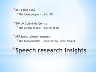 * AT&T Bell Labs
    * The ideas people – think ‘BIG’

* IBM UK Scientific Centre
    * The corpus people – ‘collect it all’

* ATR basic telecom research
    * The fundamentals - learn how to ‘infer’ from it


*
 