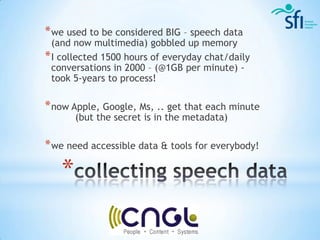 * we used to be considered BIG – speech data
  (and now multimedia) gobbled up memory
* I collected 1500 hours of everyday chat/daily
  conversations in 2000 – (@1GB per minute) -
  took 5-years to process!

* now Apple, Google, Ms, .. get that each minute
       (but the secret is in the metadata)

* we need accessible data & tools for everybody!

   *
 