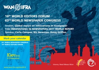 18th WORLD EDITORS FORUM
   63rd WORLD NEWSPAPER CONGRESS
   Session: Global report on innovations in newspaper
   Title: INNOVATIONS IN NEWSPAPERS 2011 WORLD REPORT
   Speaker: Carlo Campos, Nic Newman, Doug Griffen

  Mark your calendar
64th WORLD NEWSPAPER CONGRESS
19th WORLD EDITORS FORUM




                                     Vienna, Reed Messe Wien
  www.wan-ifra.org/kiev2012
 