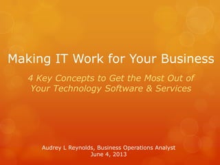 Making IT Work for Your Business
4 Key Concepts to Get the Most Out of
Your Technology Software & Services
Audrey L Reynolds, Business Operations Analyst
June 4, 2013
 