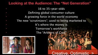 Looking at the Audience: The “Net Generation”
      •                                          16 to 35-year-olds
      •                                 Deﬁning global consumer culture
      •                               A growing force in the world economy
      •                          The new ‘scrutinizers’; used to being marketed to
      •                                       It’s where the money is
      •                                       Tomorrow’s workforce
      •                                        The “Arbiters of Cool”




13© 2011 Lenovo Confidential. All rights reserved.
                                                         Creative, Optimistic >
 