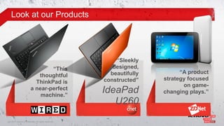 Look at our Products




                                                         “Sleekly
                                 “This                  designed,
                                                       beautifully         “A product
                            thoughtful
                                                     constructed”    strategy focused
                           ThinkPad is
                                                                            on game-
                         a near-perfect
                             machine.”
                                                     IdeaPad         changing plays.”
                                                        U260
15© 2011 Lenovo Confidential. All rights reserved.
 