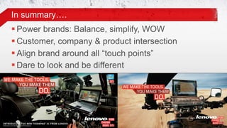 In summary….
     Power brands: Balance, simplify, WOW
     Customer, company & product intersection
     Align brand around all “touch points”
     Dare to look and be different




24© 2011 Lenovo Confidential. All rights reserved.
 