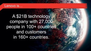 Lenovo is…


         A $21B technology
        company with 27,000
       people in 100+ countries
            and customers
          in 160+ countries.

4© 2011 Lenovo Confidential. All rights reserved.
 
