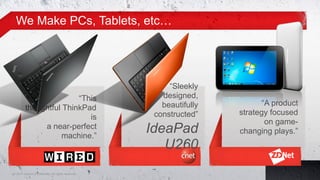 We Make PCs, Tablets, etc…




                                                         “Sleekly
                        “This                          designed,
                                                       beautifully          “A product
         thoughtful ThinkPad
                                                     constructed”    strategy focused
                           is
                                                                             on game-
              a near-perfect
                    machine.”
                                                    IdeaPad          changing plays.”
                                                       U260
5© 2011 Lenovo Confidential. All rights reserved.
 