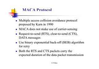 MACA Protocol
 Multiple access collision avoidance protocol
proposed by Karn in 1990
 MACA does not make use of carrier-sensing
 Request-to-send (RTS), clear-to-send (CTS),
DATA messages
 Use binary exponential back-off (BEB) algorithm
for retry
 Both the RTS and CTS packets carry the
expected duration of the data packet transmission
J. P
. Sheu
 