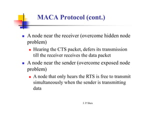 MACA Protocol (cont.)
 A node near the receiver (overcome hidden node
problem)
 Hearing the CTS packet, defers its transmission
till the receiver receives the data packet
 A node near the sender (overcome exposed node
problem)
 A node that only hears the RTS is free to transmit
simultaneously when the sender is transmitting
data
J. P
. Sheu
 