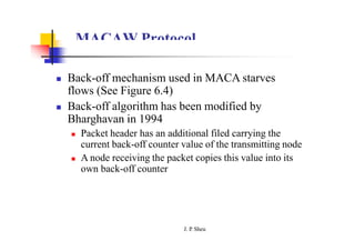 MACAW Protocol
 Back-off mechanism used in MACA starves
flows (See Figure 6.4)
 Back-off algorithm has been modified by
Bharghavan in 1994
 Packet header has an additional filed carrying the
current back-off counter value of the transmitting node
 A node receiving the packet copies this value into its
own back-off counter
J. P
. Sheu
 