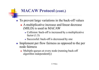 MACAW Protocol (cont.)
 To prevent large variations in the back-off values
 A multiplicative increase and linear decrease
(MILD) is used in MACAW
 Collision: back-off is increased by a multiplicative
factor (1.5)
 Successful: back-off is decreased by one
 Implement per flow fairness as opposed to the per
node fairness
 Multiple queues at every node (running back-off
algorithm independently)
J. P
. Sheu
 