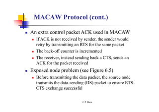 MACAW Protocol (cont.)
J. P
. Sheu
 An extra control packet ACK used in MACAW
 If ACK is not received by sender, the sender would
retry by transmitting an RTS for the same packet
 The back-off counter is incremented
 The receiver, instead sending back a CTS, sends an
ACK for the packet received
 Exposed node problem (see Figure 6.5)
 Before transmitting the data packet, the source node
transmits the data-sending (DS) packet to ensure RTS-
CTS exchange successful
 