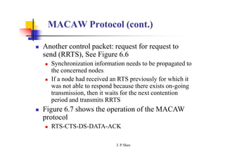 MACAW Protocol (cont.)
 Another control packet: request for request to
send (RRTS), See Figure 6.6
 Synchronization information needs to be propagated to
the concerned nodes
 If a node had received an RTS previously for which it
was not able to respond because there exists on-going
transmission, then it waits for the next contention
period and transmits RRTS
 Figure 6.7 shows the operation of the MACAW
protocol
 RTS-CTS-DS-DATA-ACK
J. P
. Sheu
 