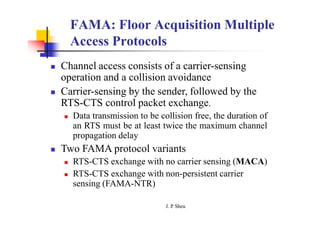 FAMA: Floor Acquisition Multiple
Access Protocols
 Channel access consists of a carrier-sensing
operation and a collision avoidance
 Carrier-sensing by the sender, followed by the
RTS-CTS control packet exchange.
 Data transmission to be collision free, the duration of
an RTS must be at least twice the maximum channel
propagation delay
 Two FAMA protocol variants
 RTS-CTS exchange with no carrier sensing (MACA)
 RTS-CTS exchange with non-persistent carrier
sensing (FAMA-NTR)
J. P
. Sheu
 