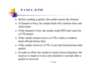 FAMA-NTR
 Before sending a packet, the sender senses the channel
 If channel is busy, the sender back-off a random time and
retries later
 If the channel is free, the sender sends RTS and waits for
a CTS packet
 If the sender cannot receive a CTS, it takes a random
back-off and retries later
 If the sender receives a CTS, it can start transmission data
packet
 In order to allow the sender to send a burst of packets, the
receiver is made to wait a time duration τ seconds after a
packet is received
J. P
. Sheu
 