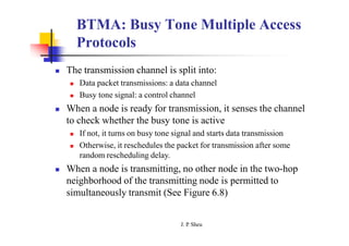 BTMA: Busy Tone Multiple Access
Protocols
 The transmission channel is split into:
 Data packet transmissions: a data channel
 Busy tone signal: a control channel
 When a node is ready for transmission, it senses the channel
to check whether the busy tone is active
 If not, it turns on busy tone signal and starts data transmission
 Otherwise, it reschedules the packet for transmission after some
random rescheduling delay.
 When a node is transmitting, no other node in the two-hop
neighborhood of the transmitting node is permitted to
simultaneously transmit (See Figure 6.8)
J. P
. Sheu
 