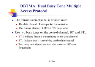 DBTMA: Dual Busy Tone Multiple
Access Protocol
 The transmission channel is divided into:
 The data channel  data packet transmission
 The control channel  RTS, CTS, busy tones
 Use two busy tones on the control channel, BTt and BTr.
 BTt : indicate that it is transmitting on the data channel
 BTr: indicate that it is receiving on the data channel
 Two busy tone signals are two sine waves at different
frequencies
J. P
. Sheu
 