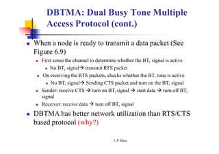 DBTMA: Dual Busy Tone Multiple
Access Protocol (cont.)
 When a node is ready to transmit a data packet (See
Figure 6.9)
 First sense the channel to determine whether the BTr signal is active
 No BTr signal transmit RTS packet
 On receiving the RTS packets, checks whether the BTt tone is active
 No BTt signal Sending CTS packet and turn on the BTr signal
 Sender: receive CTS  turn on BTt signal  start data  turn off BTt
signal
 Receiver: receive data  turn off BTr signal
 DBTMA has better network utilization than RTS/CTS
based protocol (why?)
J. P
. Sheu
 