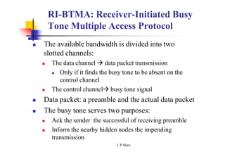 RI-BTMA: Receiver-Initiated Busy
Tone Multiple Access Protocol
J. P
. Sheu
 The available bandwidth is divided into two
slotted channels:
 The data channel  data packet transmission
 Only if it finds the busy tone to be absent on the
control channel
 The control channel busy tone signal
 Data packet: a preamble and the actual data packet
 The busy tone serves two purposes:
 Ack the sender the successful of receiving preamble
 Inform the nearby hidden nodes the impending
transmission
 