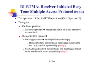RI-BTMA: Receiver-Initiated Busy
Tone Multiple Access Protocol (cont.)
 The operation of the RI-BTMA protocol (See Figure 6.10)
 Two types
 the basic protocol
 No backlog buffers  packets that suffer collisions cannot be
retransmitted
 the controlled protocol
 Backlogged mode  backlog buffer is non-empty
 Backlog buffers: transmitting a backlogged packet in the
next idle slot with a probability q (why?)
 Non-backlogged mode  transmitting a non-backlogged packet
in the next idle slot with a probability p (why?)
J. P
. Sheu
 