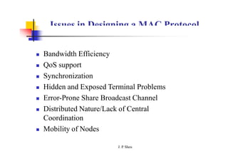 Issues in Designing a MAC Protocol
 Bandwidth Efficiency
 QoS support
 Synchronization
 Hidden and Exposed Terminal Problems
 Error-Prone Share Broadcast Channel
 Distributed Nature/Lack of Central
Coordination
 Mobility of Nodes
J. P
. Sheu
 