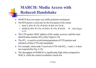 MARCH: Media Access with
Reduced Handshake
 MARCH does not require any traffic prediction mechanism
 The RTS packet is used only for the first packet of the stream
 MACA: RTS  CTS  DATA  RTS  CTS.. .
 MARCH: RTS  CTS1  DATA  CTS2  DATA … (See Figure
6.13)
 The CTS packet: MAC address of the sender, receiver, and the route
identification number (RTid) (See Figure 6.14)
 The RTid is used to avoid misinterpretation of CTS packets and
initiation of false CTS-only handshake
 For example, when node Y received a CTS with RTid = route 1, it does
not respond (See Fig. 6.14)
 The throughput of MARCH is significantly high when compared to
MACA, while the control overhead is much less
J. P
. Sheu
 