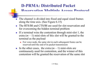 D-PRMA: Distributed Packet
Reservation Multiple Access Protocol
 The channel is divided into fixed and equal sized frames
along the time axis. (See Figure 6.15)
 The RTS/BI and CTS/BI are used for slot reservation and
for overcoming the hidden terminal problem
 If a terminal wins the contention through mini-slot 1, the
extra (m – 1) mini-slots of this slot will be granted to the
terminal as the payload
 For voice node, the same slot in each subsequent frame can be
reserved until the end of its packet transmission
 In the other cases, the extra (m – 1) mini-slots are
continuously used for contention, and the winner of this
contention will be granted the reservation of the same slot
J. P
. Sheu
 