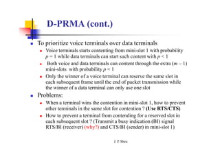 D-PRMA (cont.)
 To prioritize voice terminals over data terminals
 Voice terminals starts contenting from mini-slot 1 with probability
p = 1 while data terminals can start such content with p < 1
 Both voice and data terminals can content through the extra (m – 1)
mini-slots with probability p < 1
 Only the winner of a voice terminal can reserve the same slot in
each subsequent frame until the end of packet transmission while
the winner of a data terminal can only use one slot
 Problems:
 When a terminal wins the contention in mini-slot 1, how to prevent
other terminals in the same slot for contention ? (Use RTS/CTS)
 How to prevent a terminal from contending for a reserved slot in
each subsequent slot ? (Transmit a busy indication (BI) signal
RTS/BI (receiver) (why?) and CTS/BI (sender) in mini-slot 1)
J. P
. Sheu
 