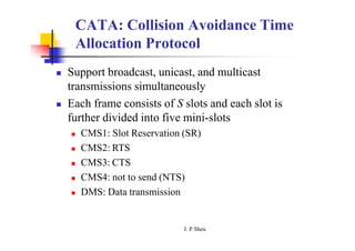 CATA: Collision Avoidance Time
Allocation Protocol
J. P
. Sheu
 Support broadcast, unicast, and multicast
transmissions simultaneously
 Each frame consists of S slots and each slot is
further divided into five mini-slots
 CMS1: Slot Reservation (SR)
 CMS2: RTS
 CMS3: CTS
 CMS4: not to send (NTS)
 DMS: Data transmission
 