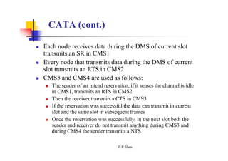 CATA (cont.)
 Each node receives data during the DMS of current slot
transmits an SR in CMS1
 Every node that transmits data during the DMS of current
slot transmits an RTS in CMS2
 CMS3 and CMS4 are used as follows:
 The sender of an intend reservation, if it senses the channel is idle
in CMS1, transmits an RTS in CMS2
 Then the receiver transmits a CTS in CMS3
 If the reservation was successful the data can transmit in current
slot and the same slot in subsequent frames
 Once the reservation was successfully, in the next slot both the
sender and receiver do not transmit anything during CMS3 and
during CMS4 the sender transmits a NTS
J. P
. Sheu
 