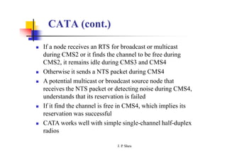 CATA (cont.)
 If a node receives an RTS for broadcast or multicast
during CMS2 or it finds the channel to be free during
CMS2, it remains idle during CMS3 and CMS4
 Otherwise it sends a NTS packet during CMS4
 A potential multicast or broadcast source node that
receives the NTS packet or detecting noise during CMS4,
understands that its reservation is failed
 If it find the channel is free in CMS4, which implies its
reservation was successful
 CATA works well with simple single-channel half-duplex
radios
J. P
. Sheu
 