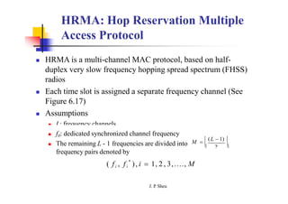 HRMA: Hop Reservation Multiple
Access Protocol
 HRMA is a multi-channel MAC protocol, based on half-
duplex very slow frequency hopping spread spectrum (FHSS)
radios
 Each time slot is assigned a separate frequency channel (See
Figure 6.17)
 Assumptions
 L: frequency channels
2
M   (L  1) 
 
 f0: dedicated synchronized channel frequency
 The remaining L - 1 frequencies are divided into
frequency pairs denoted by
J. P
. Sheu
*
( fi , fi ), i  1, 2 , 3,...., M
 