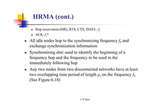 HRMA (cont.)
 Hop reservation (HR), RTS, CTS, DATA : fi
 ACK: fi*
 All idle nodes hop to the synchronizing frequency f0 and
exchange synchronization information
 Synchronizing slot: used to identify the beginning of a
frequency hop and the frequency to be used in the
immediately following hop
 Any two nodes from two disconnected networks have at least
two overlapping time period of length µs on the frequency f0
(See Figure 6.18)
J. P
. Sheu
 