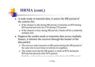 HRMA (cont.)
 A node ready to transmit data, it senses the HR period of
the current slot
 If the channel is idle during HR period, it transmits an RTS during
RTS period and waits for CTS during CTS period
 If the channel is busy during HR period, it backs off for a randomly
multiple slots
 Suppose the sender needs to transmits data across multiple
frames, it informs the receiver through the header of the
data packet
 The receiver node transmits an HR packet during the HR period of
the same slot in next frame to informs its neighbors
 The sender receiving the HR packet, it sends an RTS during the
RTS period and jams other RTS packets
 Both the sender and receiver remain silent during the CTS period
J. P
. Sheu
 