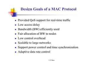 Design Goals of a MAC Protocol
 Provided QoS support for real-time traffic
 Low access delay
 Bandwidth (BW) efficiently used
 Fair allocation of BW to nodes
 Low control overhead
 Scalable to large networks
 Support power control and time synchronization
 Adaptive data rate control
J. P
. Sheu
 