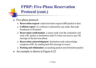 FPRP: Five-Phase Reservation
Protocol (cont.)
 Five-phase protocol:
 Reservation request: send reservation request (RR) packet to dest.
 Collision report: if a collision is detected by any node, that node
broadcasts a CR packet
 Reservation confirmation: a source node won the contention will
send a RC packet to destination node if it does not receive any CR
message in the previous phase
 Reservation acknowledgment: destination node acknowledge
reception of RC by sending back RA message to source
 Packing and elimination: use packing packet and elimination packet
 An example is shown in Figure 6.22
J. P
. Sheu
 