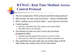RTMAC: Real Time Medium Access
Control Protocol
 The two components: MAC protocol and QoS routing protocol
 QoS routing: for end to end reservation + release of bandwidth
 MAC: medium access for best effort + reservation for real time
 Control packets
 Real time : ResvRTS, ResvCTS, and ResvACK, half of DIFS
 Best effort: RTS, CTS, and ACK
 The duration of each resv-slot is twice the maximum
propagation delay
 Transmit real time packets first reserves a set of resv-slots
 The set of resv-slots for a connection is called a connection-slot
 The superframe for each node may not strictly align with the
other nodes (use relative time for all reservation)
J. P
. Sheu
 