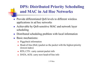 DPS: Distributed Priority Scheduling
and MAC in Ad Hoc Networks
 Provide differentiated QoS levels to different wireless
applications in ad hoc networks
 Achievable by QoS-sensitive MAC and network layer
scheduling
 Distributed scheduling problem with local information
 Basic mechanisms:
 Piggyback information
 Head-of-line (HoL) packet as the packet with the highest priority
(lowest index)
 RTS, CTS : carry current packet info
 DATA, ACK: carry next head-of-line info
J. P
. Sheu
 