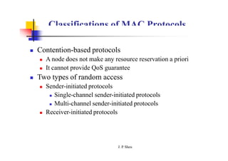 Classifications of MAC Protocols
 Contention-based protocols
 A node does not make any resource reservation a priori
 It cannot provide QoS guarantee
 Two types of random access
 Sender-initiated protocols
 Single-channel sender-initiated protocols
 Multi-channel sender-initiated protocols
 Receiver-initiated protocols
J. P
. Sheu
 