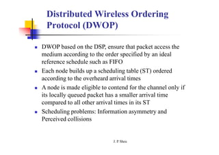 Distributed Wireless Ordering
Protocol (DWOP)
 DWOP based on the DSP, ensure that packet access the
medium according to the order specified by an ideal
reference schedule such as FIFO
 Each node builds up a scheduling table (ST) ordered
according to the overheard arrival times
 A node is made eligible to contend for the channel only if
its locally queued packet has a smaller arrival time
compared to all other arrival times in its ST
 Scheduling problems: Information asymmetry and
Perceived collisions
J. P
. Sheu
 