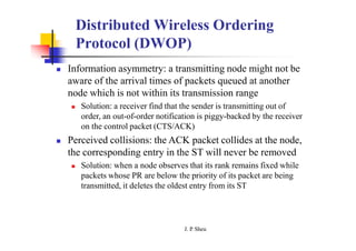 Distributed Wireless Ordering
Protocol (DWOP)
 Information asymmetry: a transmitting node might not be
aware of the arrival times of packets queued at another
node which is not within its transmission range
 Solution: a receiver find that the sender is transmitting out of
order, an out-of-order notification is piggy-backed by the receiver
on the control packet (CTS/ACK)
 Perceived collisions: the ACK packet collides at the node,
the corresponding entry in the ST will never be removed
 Solution: when a node observes that its rank remains fixed while
packets whose PR are below the priority of its packet are being
transmitted, it deletes the oldest entry from its ST
J. P
. Sheu
 