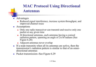 MAC Protocol Using Directional
Antennas
 Advantages
 Reduced signal interference, increase system throughput, and
improved channel reuse
 Assumptions
 Only one radio transceiver can transmit and receive only one
packet at any given time
 M directional antennas, each antennas having a conical
radiation pattern, spanning an angle of 2/M radians (See
Figure 6.28)
 Adjacent antennas never overlap
 If a node transmits when all its antennas are active, then the
transmission’s radiation pattern is similar to that of an omni-
directional antennas
 Packet transmission--See Figure 6.29
J. P
. Sheu
 