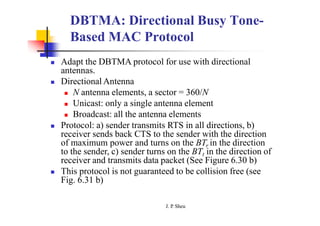 DBTMA: Directional Busy Tone-
Based MAC Protocol
 Adapt the DBTMA protocol for use with directional
antennas.
 Directional Antenna
 N antenna elements, a sector = 360/N
 Unicast: only a single antenna element
 Broadcast: all the antenna elements
 Protocol: a) sender transmits RTS in all directions, b)
receiver sends back CTS to the sender with the direction
of maximum power and turns on the BTr in the direction
to the sender, c) sender turns on the BTt in the direction of
receiver and transmits data packet (See Figure 6.30 b)
 This protocol is not guaranteed to be collision free (see
Fig. 6.31 b)
J. P
. Sheu
 